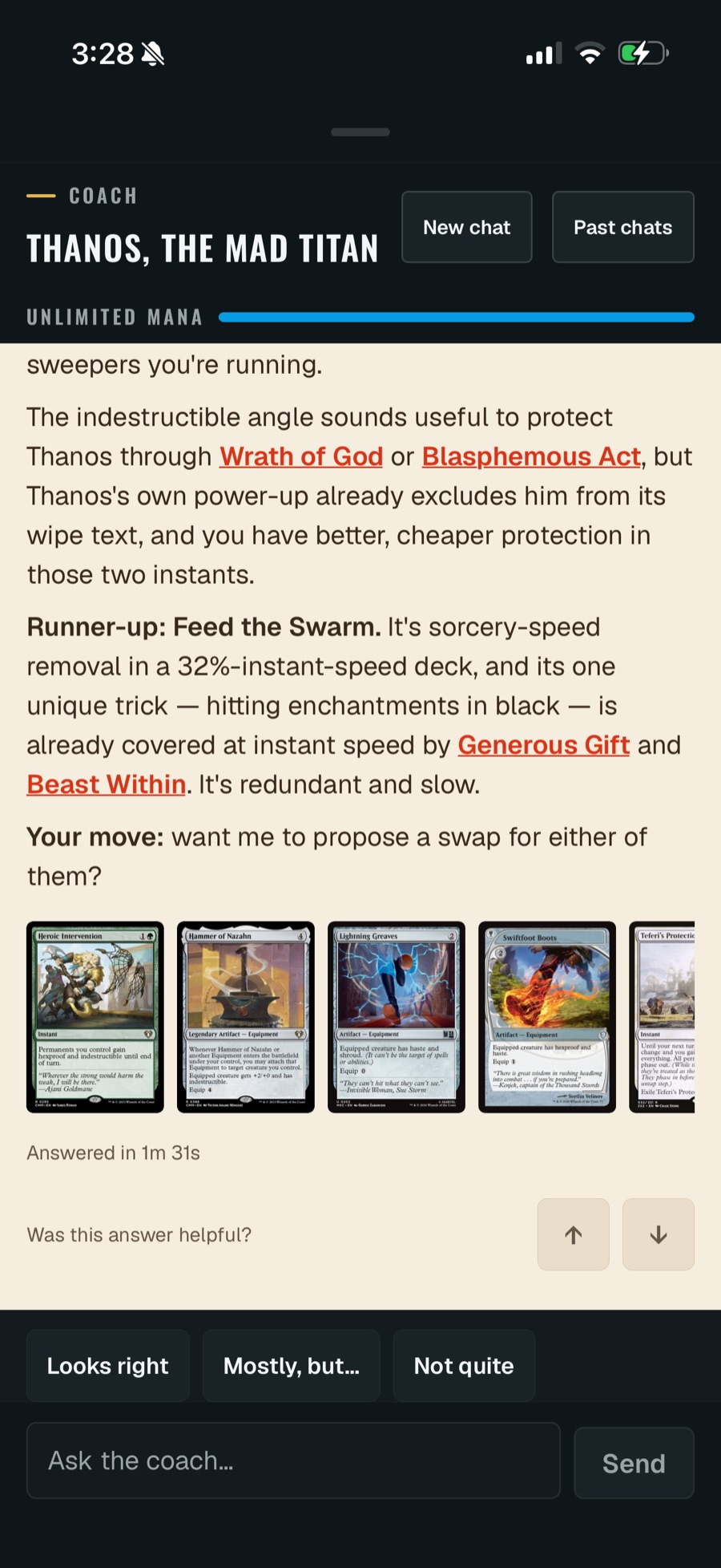 The same screen after the answer lands. The coach argues that the indestructible angle is redundant because Thanos's own power-up already excludes him from the wipe text of Wrath of God and Blasphemous Act, names Feed the Swarm as runner-up for being sorcery-speed removal in a 32%-instant-speed deck already covered by Generous Gift and Beast Within, and closes with 'Your move: want me to propose a swap for either of them?'. A row of five card images follows. Below it: 'Answered in 1m 31s', 'Was this answer helpful?' with thumbs up and down, and three reply chips — Looks right, Mostly but…, Not quite.